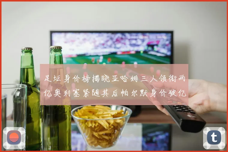 足坛身价榜揭晓亚哈姆三人领衔两亿奥利塞紧随其后帕尔默身价破亿