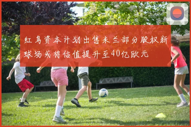 红鸟资本计划出售米兰部分股权新球场或将估值提升至40亿欧元