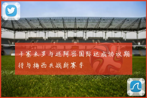 卡塞米罗与迈阿密国际达成协议期待与梅西共战新赛季