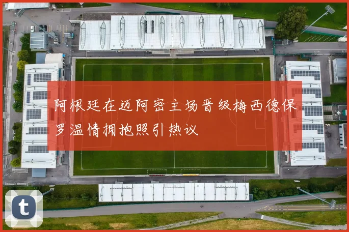 阿根廷在迈阿密主场晋级梅西德保罗温情拥抱照引热议