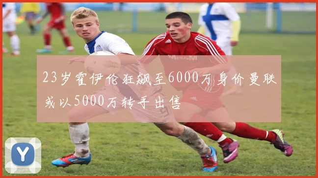 23岁霍伊伦狂飙至6000万身价曼联或以5000万转手出售