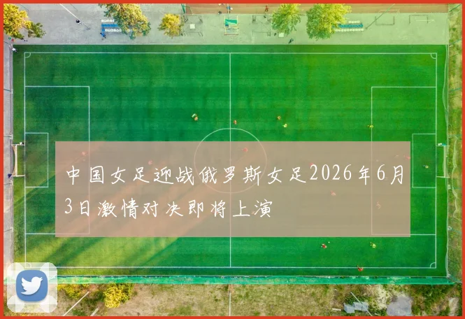 中国女足迎战俄罗斯女足2026年6月3日激情对决即将上演