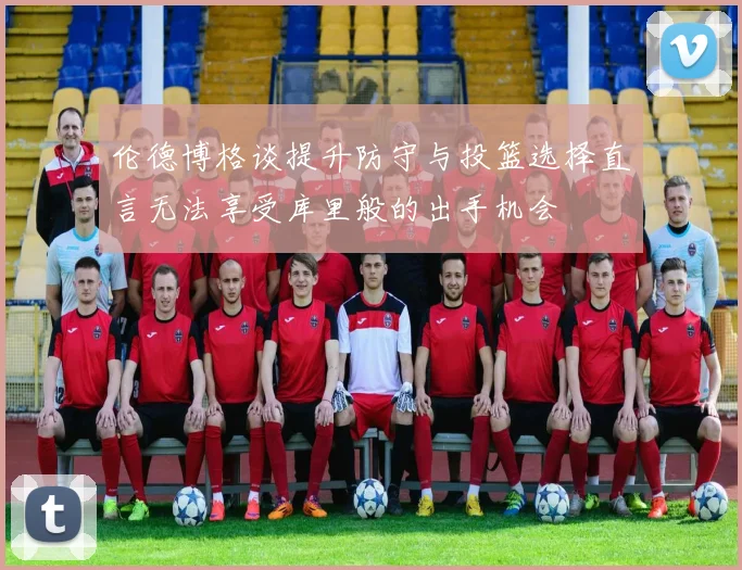 伦德博格谈提升防守与投篮选择直言无法享受库里般的出手机会