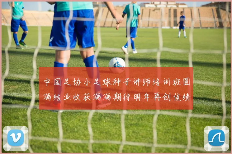 中国足协小足球种子讲师培训班圆满结业收获满满期待明年再创佳绩