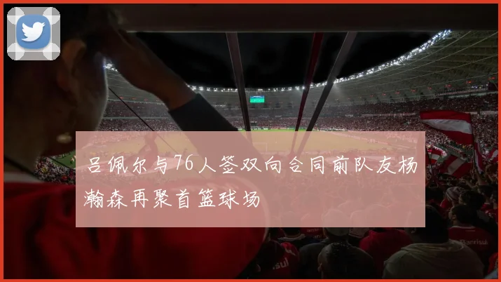 吕佩尔与76人签双向合同前队友杨瀚森再聚首篮球场