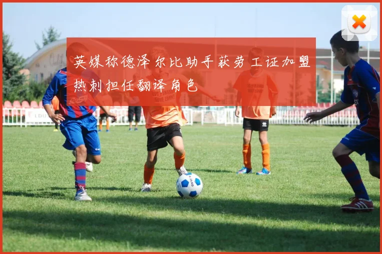 英媒称德泽尔比助手获劳工证加盟热刺担任翻译角色