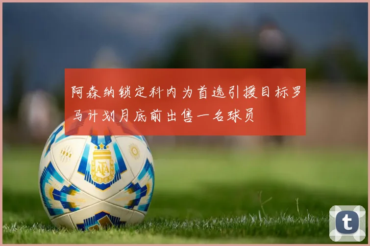阿森纳锁定科内为首选引援目标罗马计划月底前出售一名球员