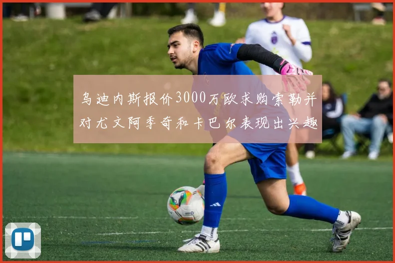 乌迪内斯报价3000万欧求购索勒并对尤文阿季奇和卡巴尔表现出兴趣