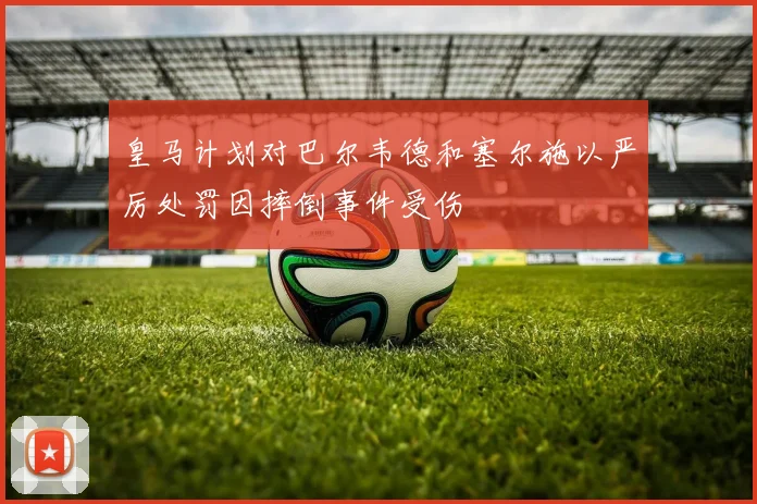 皇马计划对巴尔韦德和塞尔施以严厉处罚因摔倒事件受伤