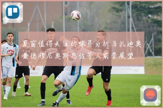 夏窗值得关注的球员分析马扎迪奥曼德穆尼奥斯恩佐等人前景展望