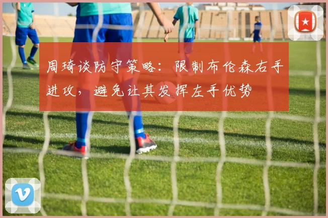 周琦谈防守策略：限制布伦森右手进攻，避免让其发挥左手优势