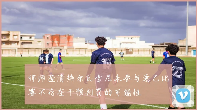 律师澄清热尔瓦索尼未参与意乙比赛不存在干预判罚的可能性