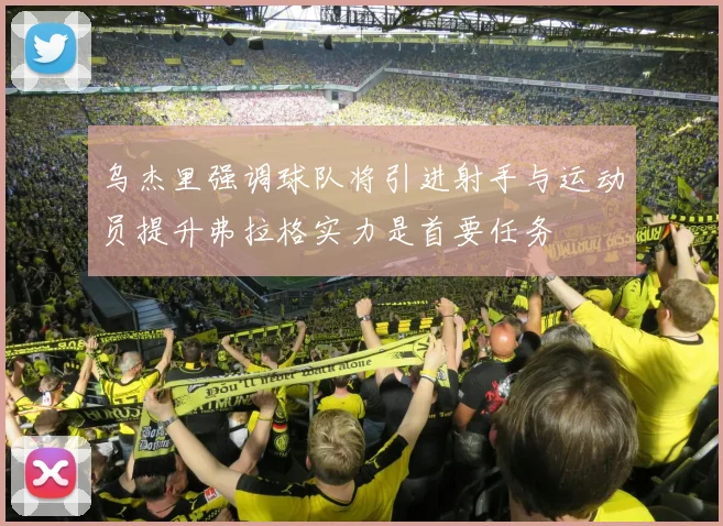 乌杰里强调球队将引进射手与运动员提升弗拉格实力是首要任务