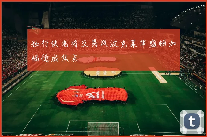 独行侠老将交易风波克莱华盛顿加福德成焦点